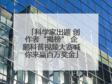 科学家出题 创作者“揭榜” 企鹅科普视频大赛喊你来赢百万奖金